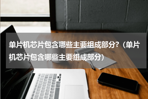 单片机芯片包含哪些主要组成部分?（单片机芯片包含哪些主要组成部分）