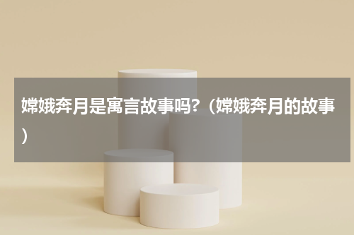嫦娥奔月是寓言故事吗?（嫦娥奔月的故事）