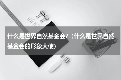 什么是世界自然基金会?（什么是世界自然基金会的形象大使）