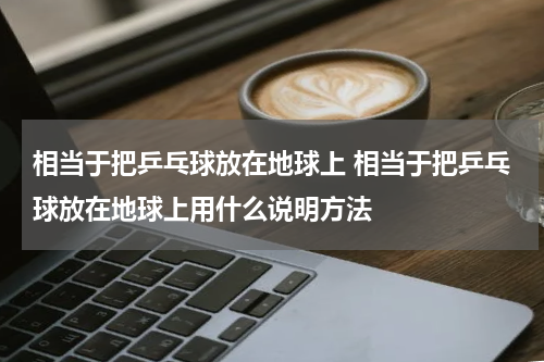 相当于把乒乓球放在地球上 相当于把乒乓球放在地球上用什么说明方法