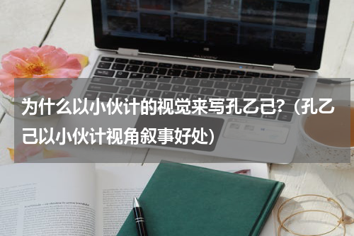 为什么以小伙计的视觉来写孔乙己?（孔乙己以小伙计视角叙事好处）