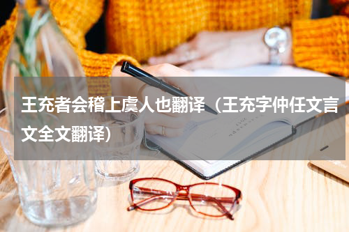 王充者会稽上虞人也翻译（王充字仲任文言文全文翻译）