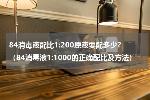 84消毒液配比1:200原液要配多少?（84消毒液1:1000的正确配比及方法）
