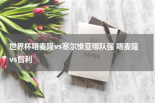 世界杯喀麦隆vs塞尔维亚哪队强 喀麦隆vs智利