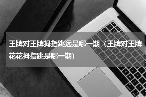 王牌对王牌拇指跳远是哪一期（王牌对王牌花花拇指跳是哪一期）