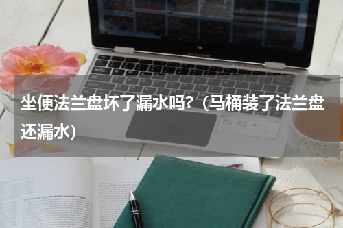 坐便法兰盘坏了漏水吗?（马桶装了法兰盘还漏水）