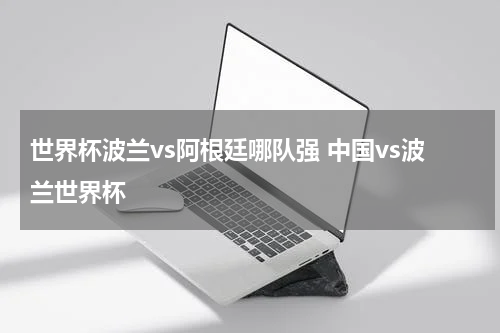 世界杯波兰vs阿根廷哪队强 中国vs波兰世界杯