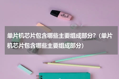 单片机芯片包含哪些主要组成部分?（单片机芯片包含哪些主要组成部分）