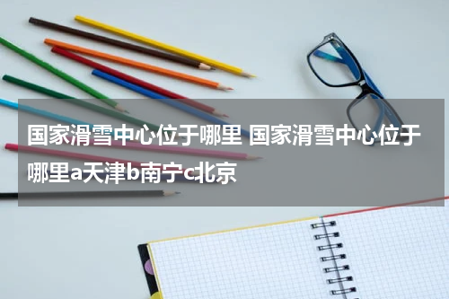 国家滑雪中心位于哪里 国家滑雪中心位于哪里a天津b南宁c北京