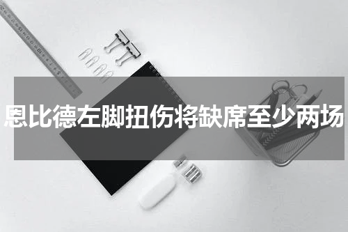 恩比德左脚扭伤将缺席至少两场