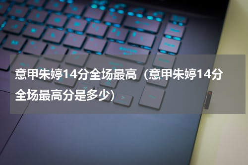 意甲朱婷14分全场最高（意甲朱婷14分全场最高分是多少）