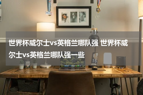 世界杯威尔士vs英格兰哪队强 世界杯威尔士vs英格兰哪队强一些