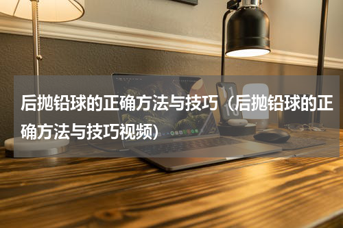 后抛铅球的正确方法与技巧（后抛铅球的正确方法与技巧视频）