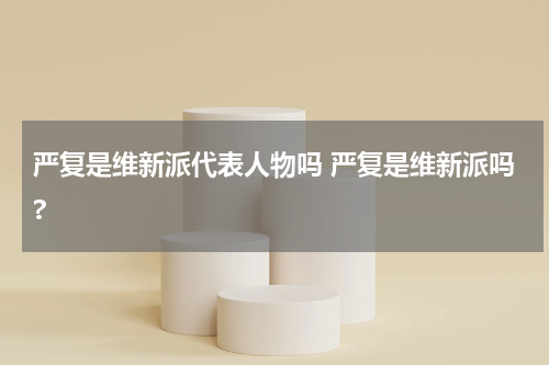 严复是维新派代表人物吗 严复是维新派吗?