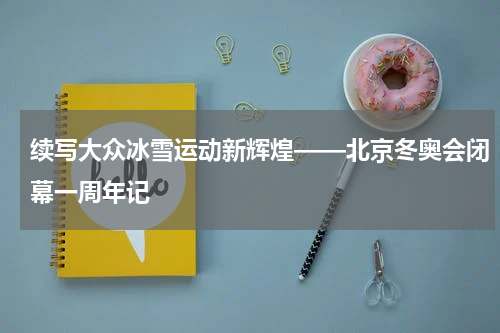 续写大众冰雪运动新辉煌——北京冬奥会闭幕一周年记