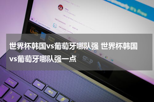 世界杯韩国vs葡萄牙哪队强 世界杯韩国vs葡萄牙哪队强一点