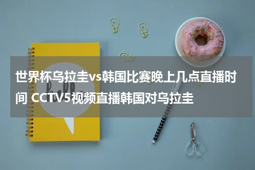世界杯乌拉圭vs韩国比赛晚上几点直播时间 CCTV5视频直播韩国对乌拉圭