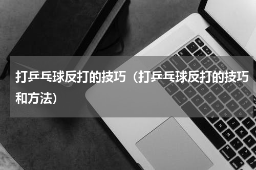 打乒乓球反打的技巧（打乒乓球反打的技巧和方法）