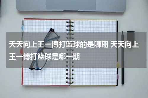 天天向上王一博打篮球的是哪期 天天向上王一博打篮球是哪一期