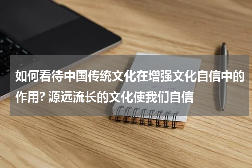 如何看待中国传统文化在增强文化自信中的作用? 源远流长的文化使我们自信