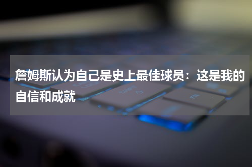 詹姆斯认为自己是史上最佳球员：这是我的自信和成就