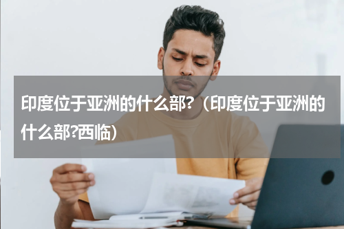 印度位于亚洲的什么部?（印度位于亚洲的什么部?西临）
