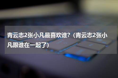 青云志2张小凡最喜欢谁?（青云志2张小凡跟谁在一起了）