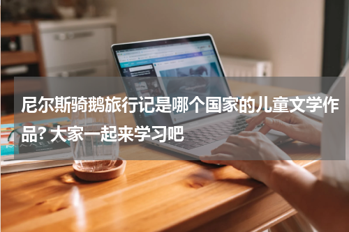 尼尔斯骑鹅旅行记是哪个国家的儿童文学作品? 大家一起来学习吧