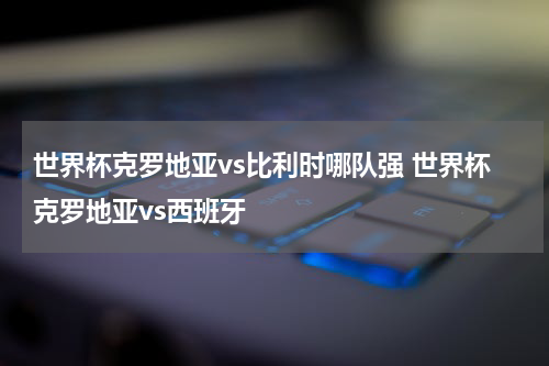 世界杯克罗地亚vs比利时哪队强 世界杯克罗地亚vs西班牙