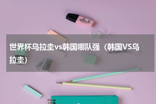 世界杯乌拉圭vs韩国哪队强（韩国VS乌拉圭）