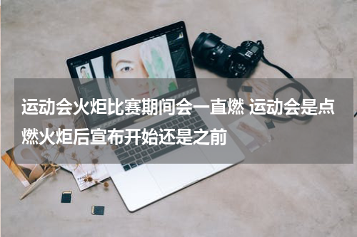 运动会火炬比赛期间会一直燃 运动会是点燃火炬后宣布开始还是之前