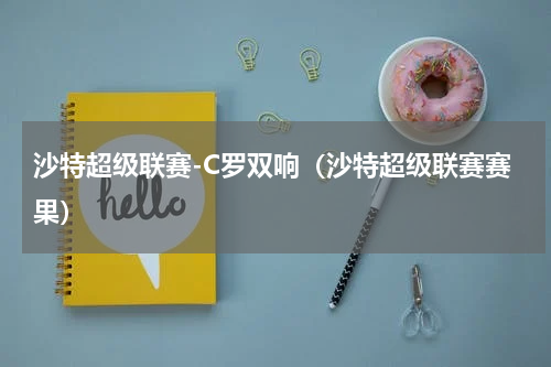 沙特超级联赛-C罗双响（沙特超级联赛赛果）