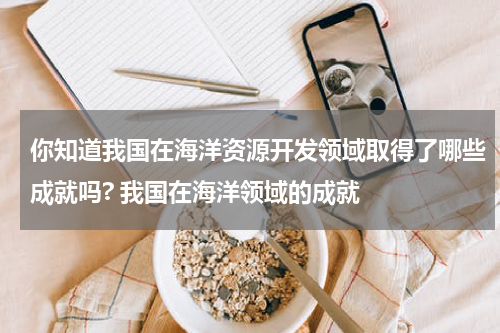 你知道我国在海洋资源开发领域取得了哪些成就吗? 我国在海洋领域的成就