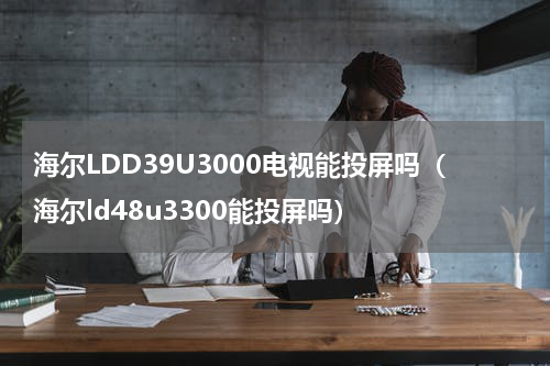 海尔LDD39U3000电视能投屏吗（海尔ld48u3300能投屏吗）