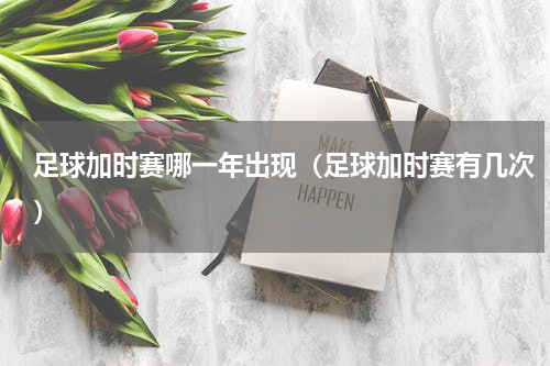 足球加时赛哪一年出现（足球加时赛有几次）