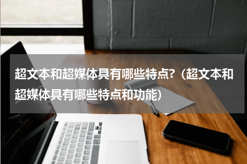 超文本和超媒体具有哪些特点?（超文本和超媒体具有哪些特点和功能）