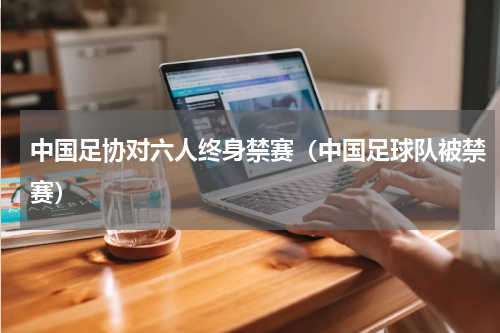 中国足协对六人终身禁赛（中国足球队被禁赛）