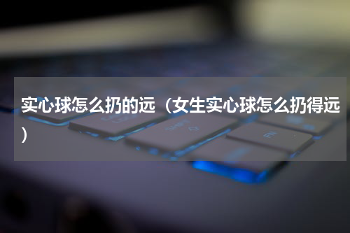 实心球怎么扔的远（女生实心球怎么扔得远）