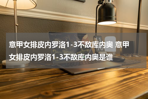 意甲女排皮内罗洛1-3不敌库内奥 意甲女排皮内罗洛1-3不敌库内奥是谁