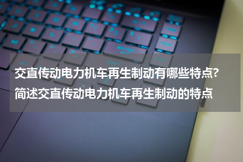 交直传动电力机车再生制动有哪些特点? 简述交直传动电力机车再生制动的特点