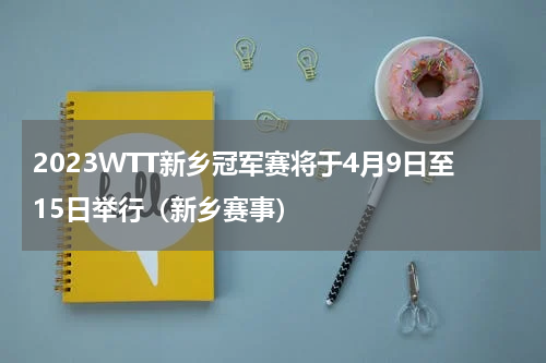 2023WTT新乡冠军赛将于4月9日至15日举行（新乡赛事）