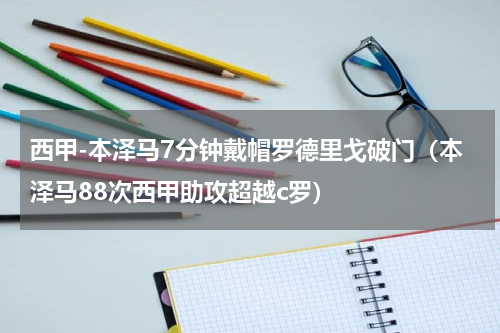 西甲-本泽马7分钟戴帽罗德里戈破门（本泽马88次西甲助攻超越c罗）