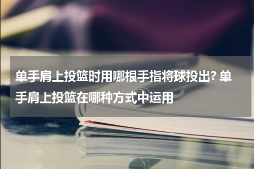 单手肩上投篮时用哪根手指将球投出? 单手肩上投篮在哪种方式中运用