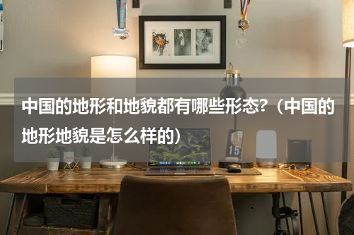 中国的地形和地貌都有哪些形态?（中国的地形地貌是怎么样的）