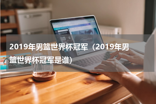 2019年男篮世界杯冠军（2019年男篮世界杯冠军是谁）