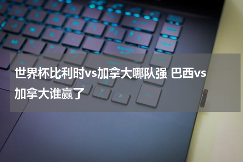 世界杯比利时vs加拿大哪队强 巴西vs加拿大谁赢了