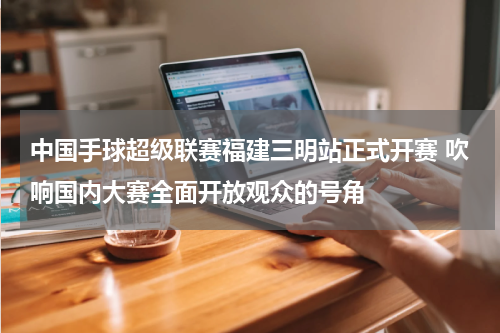 中国手球超级联赛福建三明站正式开赛 吹响国内大赛全面开放观众的号角