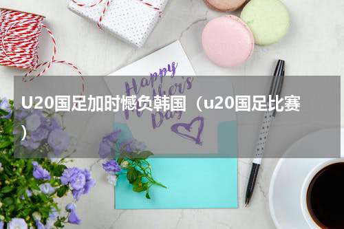 U20国足加时憾负韩国（u20国足比赛）