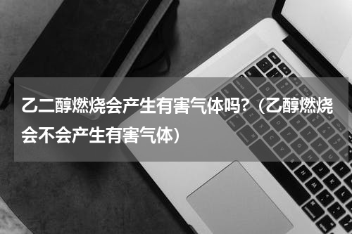 乙二醇燃烧会产生有害气体吗?（乙醇燃烧会不会产生有害气体）