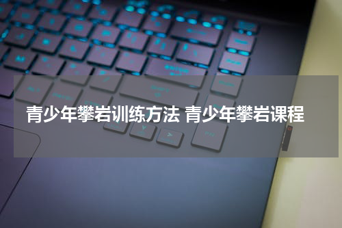 青少年攀岩训练方法 青少年攀岩课程